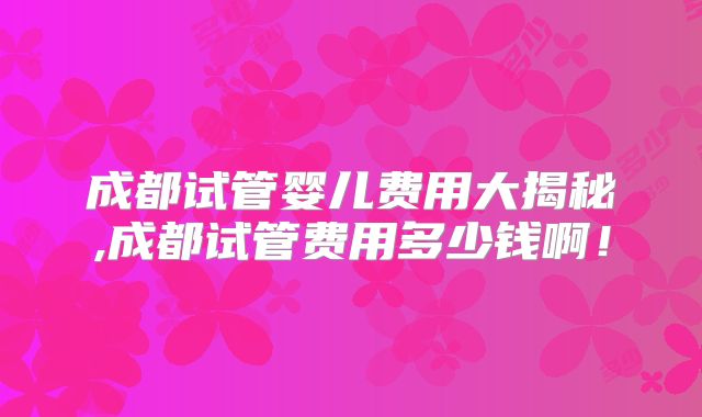 成都试管婴儿费用大揭秘,成都试管费用多少钱啊!