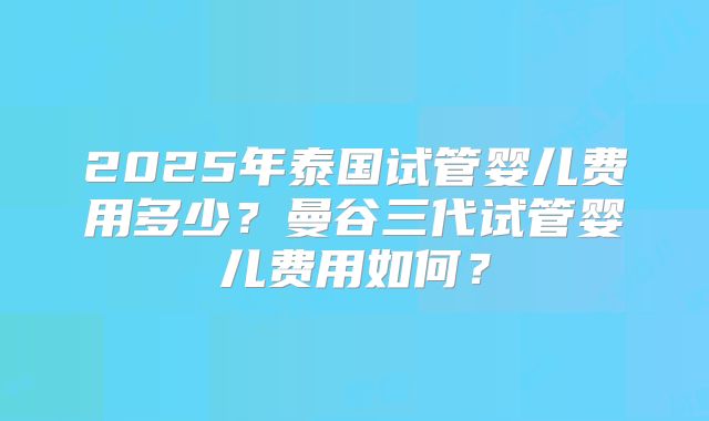 2025年泰国试管婴儿费用多少？曼谷三代试管婴儿费用如何？