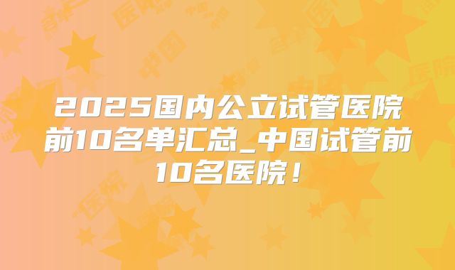 2025国内公立试管医院前10名单汇总_中国试管前10名医院！