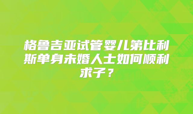格鲁吉亚试管婴儿第比利斯单身未婚人士如何顺利求子？