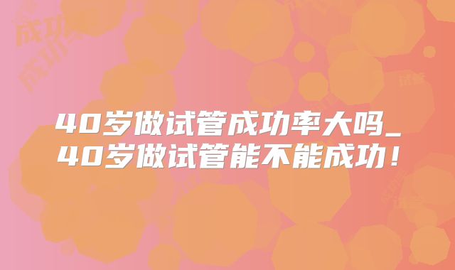 40岁做试管成功率大吗_40岁做试管能不能成功！