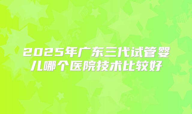 2025年广东三代试管婴儿哪个医院技术比较好