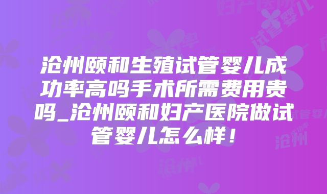 沧州颐和生殖试管婴儿成功率高吗手术所需费用贵吗_沧州颐和妇产医院做试管婴儿怎么样！