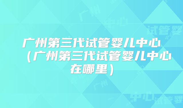 广州第三代试管婴儿中心（广州第三代试管婴儿中心在哪里）
