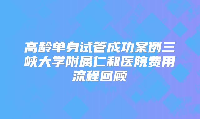 高龄单身试管成功案例三峡大学附属仁和医院费用流程回顾
