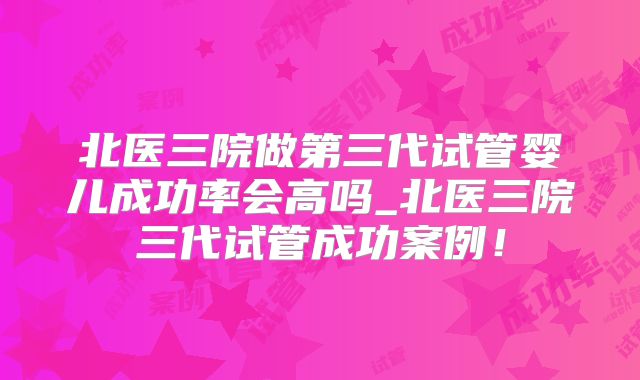 北医三院做第三代试管婴儿成功率会高吗_北医三院三代试管成功案例！