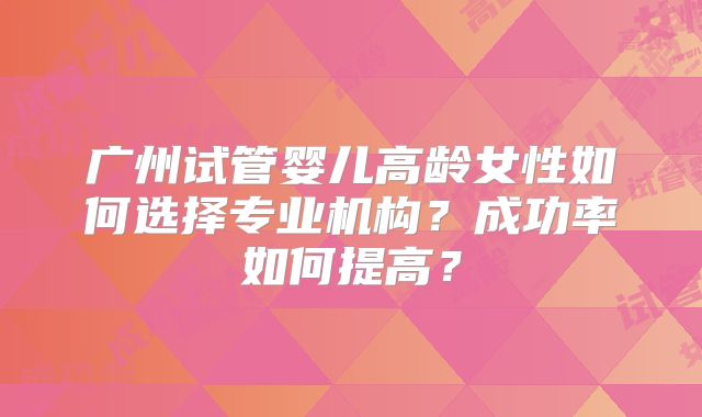广州试管婴儿高龄女性如何选择专业机构？成功率如何提高？