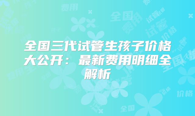 全国三代试管生孩子价格大公开：最新费用明细全解析