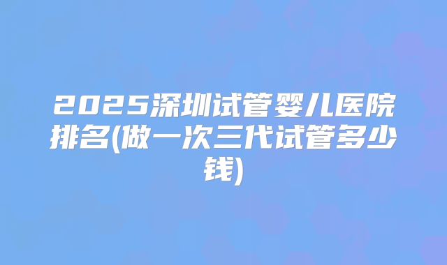 2025深圳试管婴儿医院排名(做一次三代试管多少钱)
