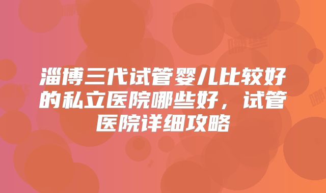 淄博三代试管婴儿比较好的私立医院哪些好，试管医院详细攻略