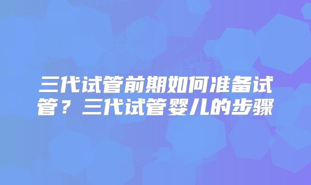 三代试管前期如何准备试管?三代试管婴儿的步骤