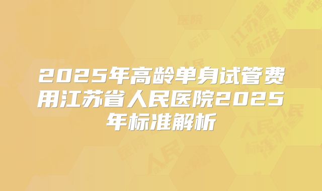 2025年高龄单身试管费用江苏省人民医院2025年标准解析