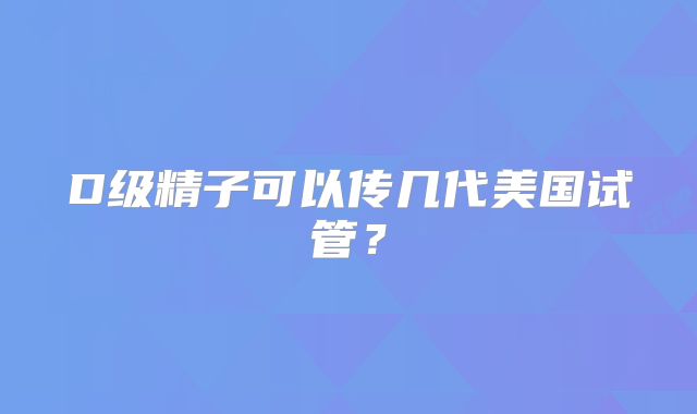 D级精子可以传几代美国试管？