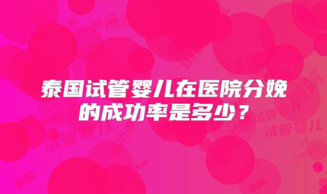 泰国试管婴儿在医院分娩的成功率是多少？