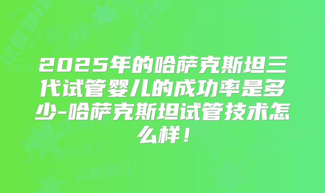 2025年的哈萨克斯坦三代试管婴儿的成功率是多少-哈萨克斯坦试管技术怎么样！
