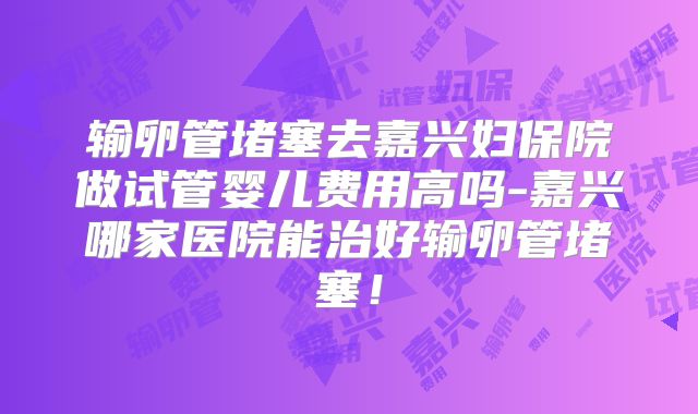 输卵管堵塞去嘉兴妇保院做试管婴儿费用高吗-嘉兴哪家医院能治好输卵管堵塞！