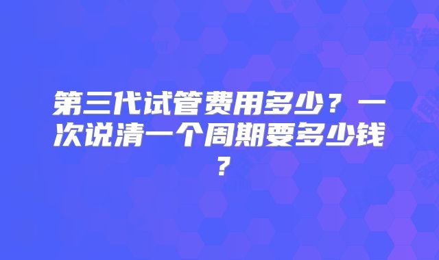 第三代试管费用多少？一次说清一个周期要多少钱？