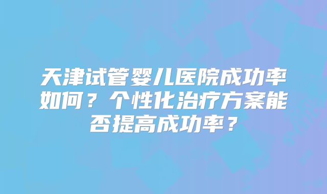 天津试管婴儿医院成功率如何？个性化治疗方案能否提高成功率？