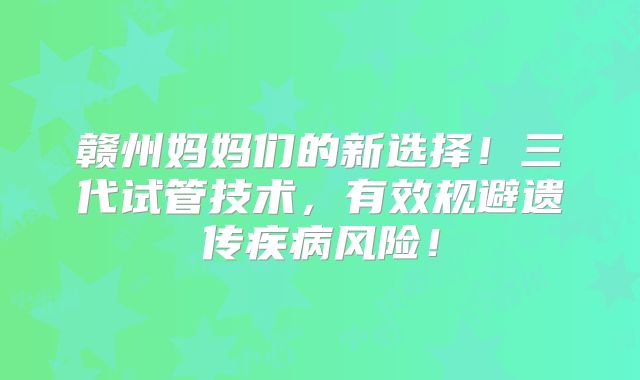 赣州妈妈们的新选择!三代试管技术,有效规避遗传疾病风险!