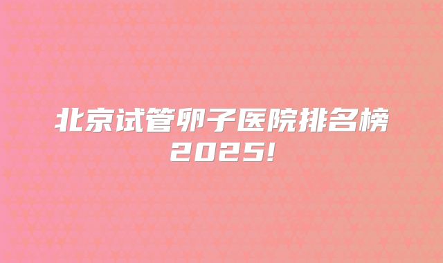 北京试管卵子医院排名榜2025!