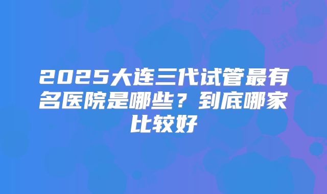 2025大连三代试管最有名医院是哪些？到底哪家比较好