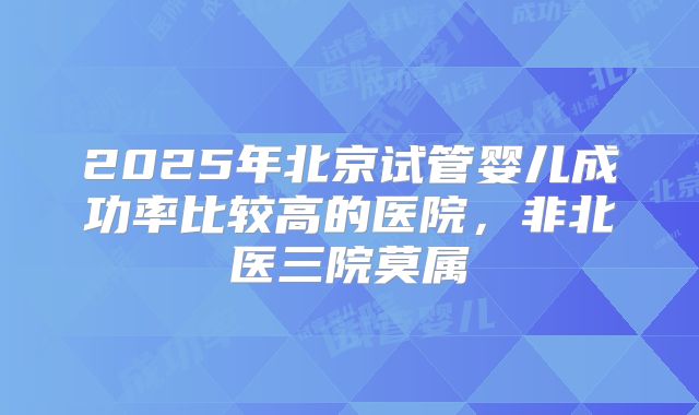 2025年北京试管婴儿成功率比较高的医院,非北医三院莫属
