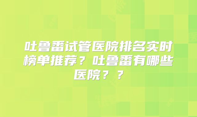 吐鲁番试管医院排名实时榜单推荐？吐鲁番有哪些医院？？