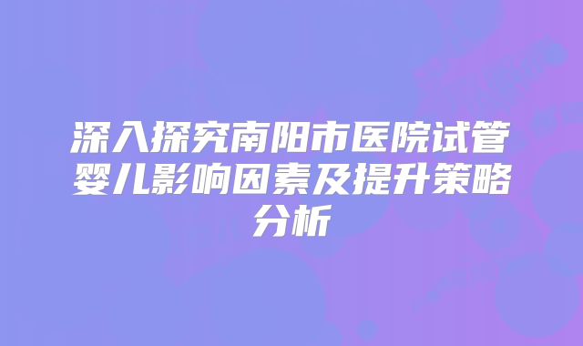 深入探究南阳市医院试管婴儿影响因素及提升策略分析