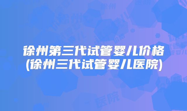 徐州第三代试管婴儿价格(徐州三代试管婴儿医院)