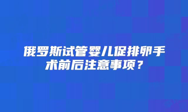 俄罗斯试管婴儿促排卵手术前后注意事项？