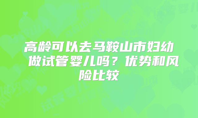高龄可以去马鞍山市妇幼 做试管婴儿吗?优势和风险比较