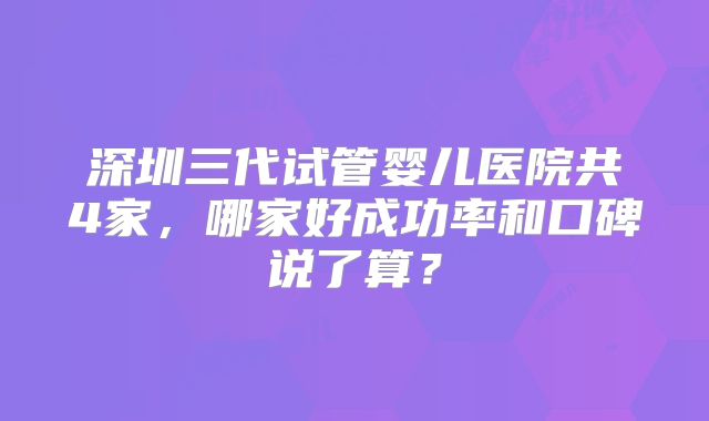 深圳三代试管婴儿医院共4家,哪家好成功率和口碑说了算?