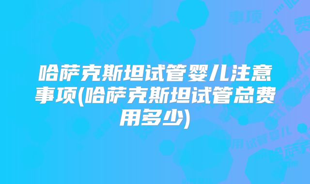 哈萨克斯坦试管婴儿注意事项(哈萨克斯坦试管总费用多少)