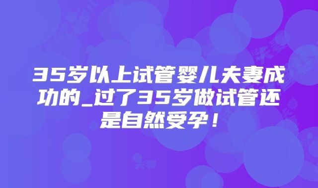 35岁以上试管婴儿夫妻成功的_过了35岁做试管还是自然受孕！