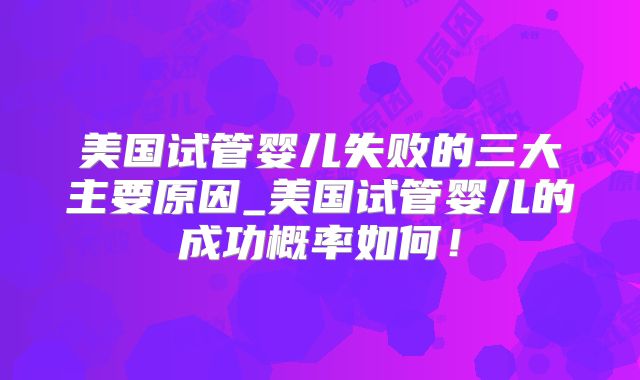 美国试管婴儿失败的三大主要原因_美国试管婴儿的成功概率如何！