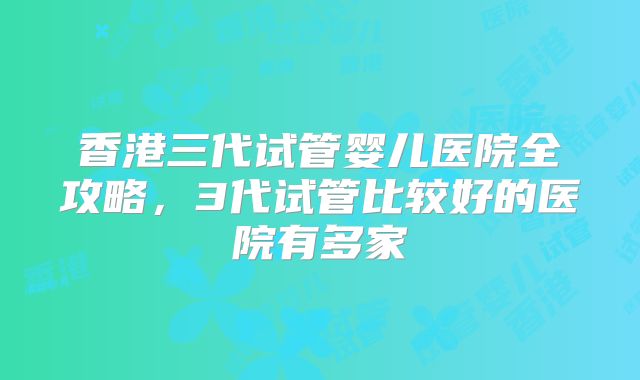 香港三代试管婴儿医院全攻略，3代试管比较好的医院有多家