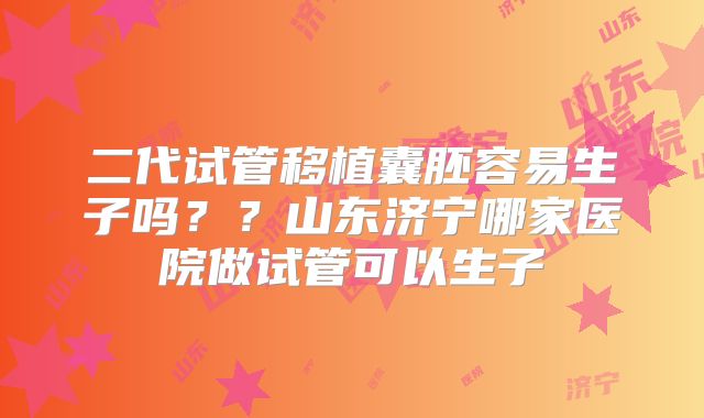 二代试管移植囊胚容易生子吗？？山东济宁哪家医院做试管可以生子