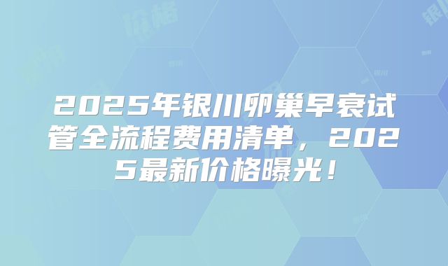 2025年银川卵巢早衰试管全流程费用清单，2025最新价格曝光！