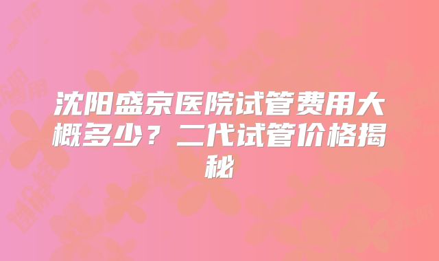 沈阳盛京医院试管费用大概多少?二代试管价格揭秘