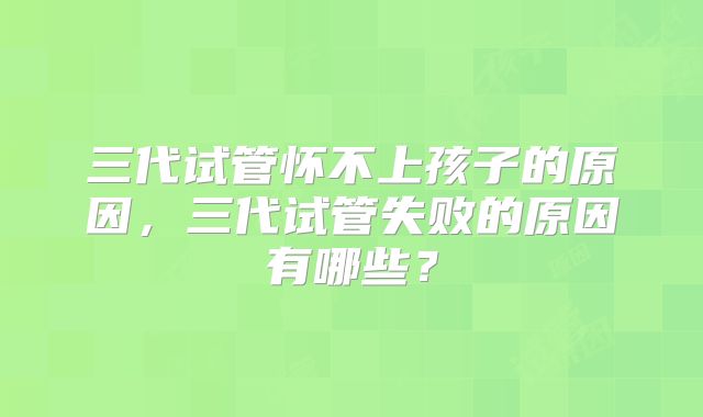 三代试管怀不上孩子的原因,三代试管失败的原因有哪些?