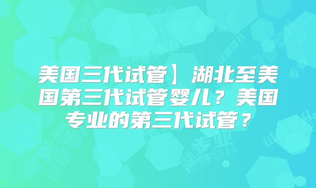 美国三代试管】湖北至美国第三代试管婴儿？美国专业的第三代试管？