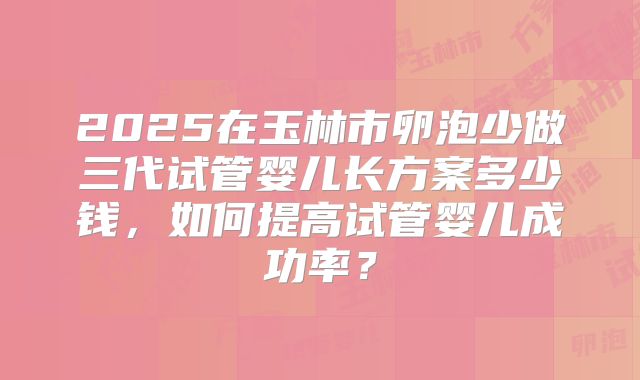 2025在玉林市卵泡少做三代试管婴儿长方案多少钱,如何提高试管婴儿成功率?