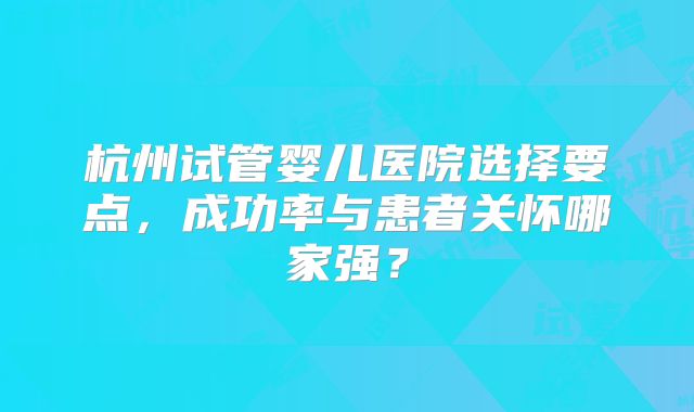 杭州试管婴儿医院选择要点，成功率与患者关怀哪家强？