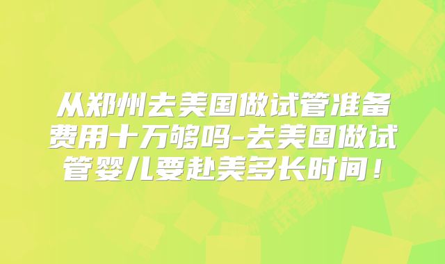 从郑州去美国做试管准备费用十万够吗-去美国做试管婴儿要赴美多长时间！
