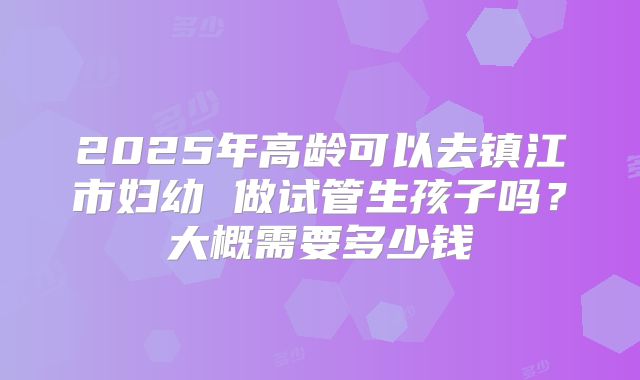 2025年高龄可以去镇江市妇幼 做试管生孩子吗？大概需要多少钱