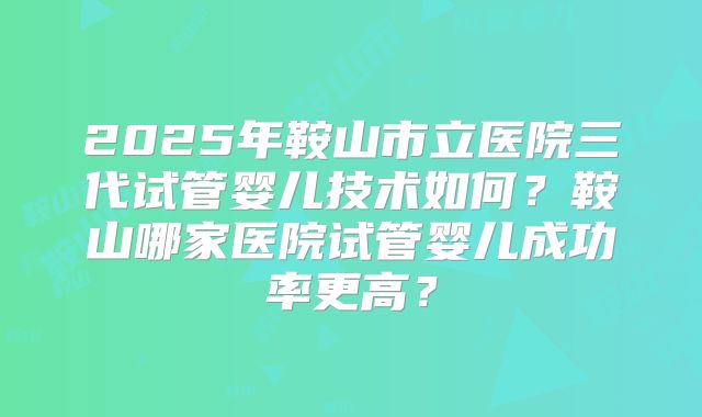 2025年鞍山市立医院三代试管婴儿技术如何？鞍山哪家医院试管婴儿成功率更高？