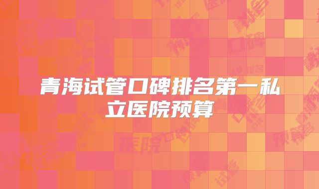 青海试管口碑排名第一私立医院预算