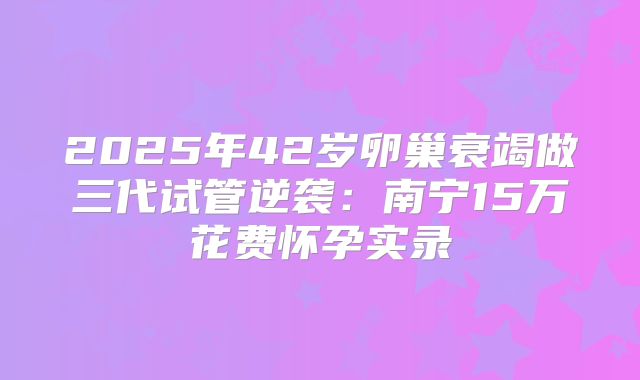 2025年42岁卵巢衰竭做三代试管逆袭：南宁15万花费怀孕实录