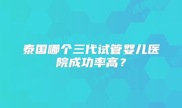 泰国哪个三代试管婴儿医院成功率高？