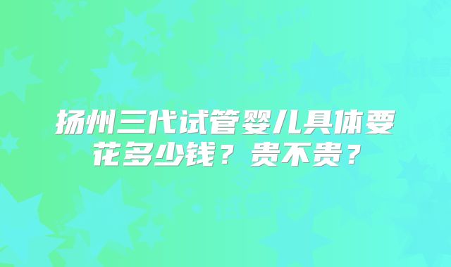 扬州三代试管婴儿具体要花多少钱？贵不贵？